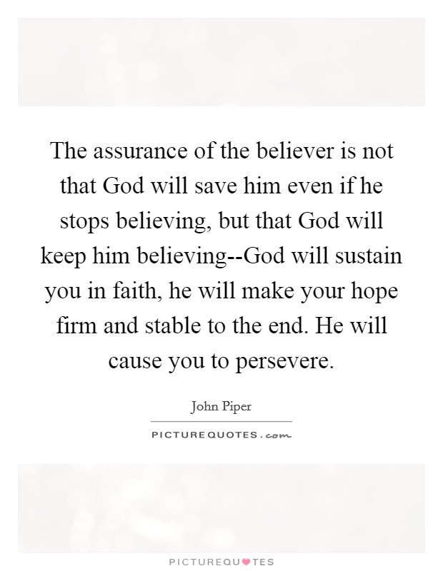 The assurance of the believer is not that God will save him even if he stops believing, but that God will keep him believing--God will sustain you in faith, he will make your hope firm and stable to the end. He will cause you to persevere. Picture Quote #1