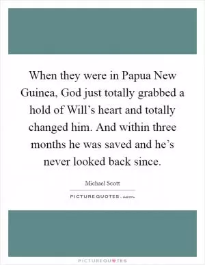 When they were in Papua New Guinea, God just totally grabbed a hold of Will’s heart and totally changed him. And within three months he was saved and he’s never looked back since Picture Quote #1