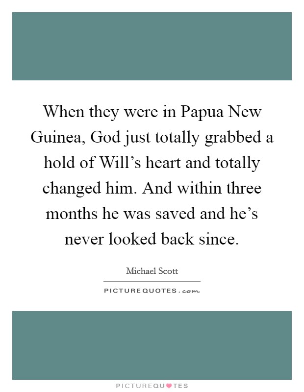 When they were in Papua New Guinea, God just totally grabbed a hold of Will's heart and totally changed him. And within three months he was saved and he's never looked back since. Picture Quote #1