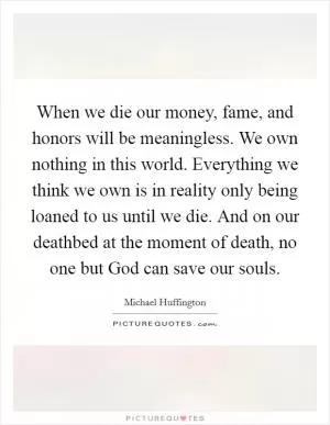 When we die our money, fame, and honors will be meaningless. We own nothing in this world. Everything we think we own is in reality only being loaned to us until we die. And on our deathbed at the moment of death, no one but God can save our souls Picture Quote #1