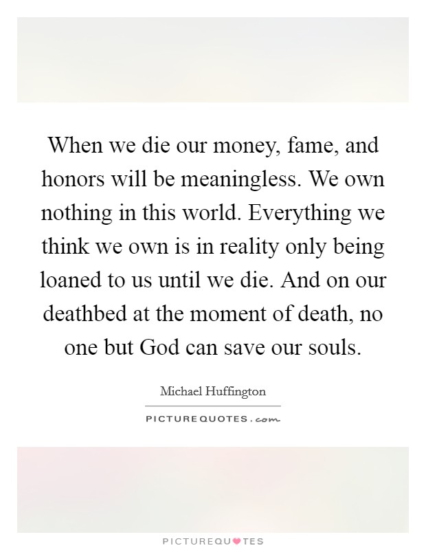When we die our money, fame, and honors will be meaningless. We own nothing in this world. Everything we think we own is in reality only being loaned to us until we die. And on our deathbed at the moment of death, no one but God can save our souls. Picture Quote #1