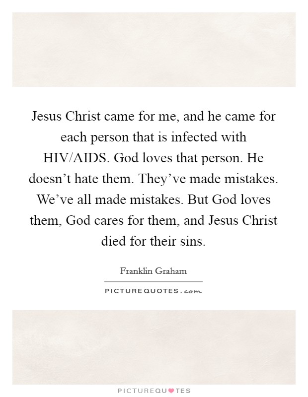 Jesus Christ came for me, and he came for each person that is infected with HIV/AIDS. God loves that person. He doesn't hate them. They've made mistakes. We've all made mistakes. But God loves them, God cares for them, and Jesus Christ died for their sins. Picture Quote #1