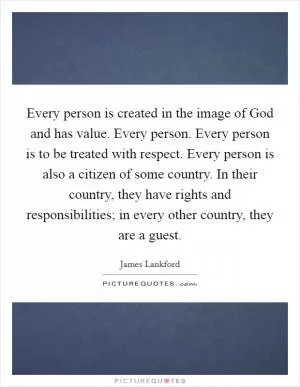 Every person is created in the image of God and has value. Every person. Every person is to be treated with respect. Every person is also a citizen of some country. In their country, they have rights and responsibilities; in every other country, they are a guest Picture Quote #1