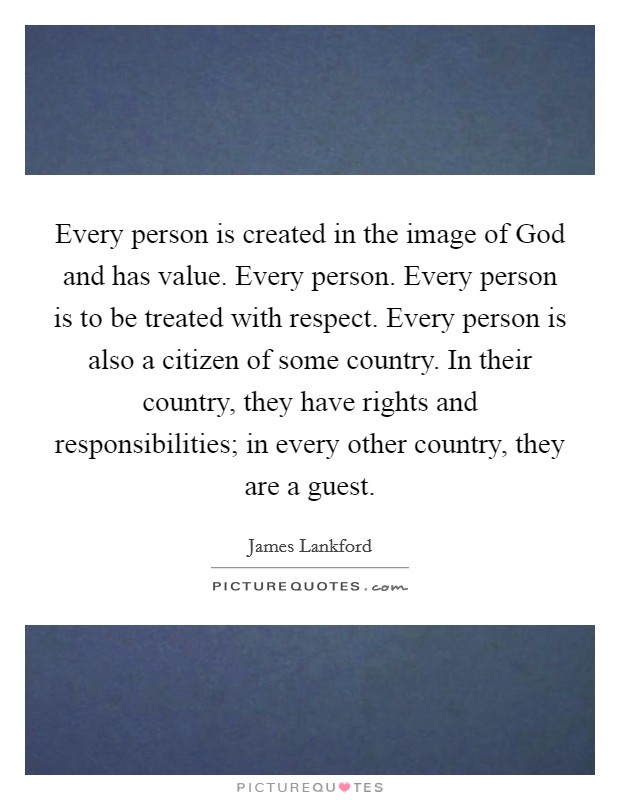 Every person is created in the image of God and has value. Every person. Every person is to be treated with respect. Every person is also a citizen of some country. In their country, they have rights and responsibilities; in every other country, they are a guest. Picture Quote #1
