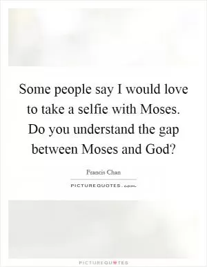 Some people say I would love to take a selfie with Moses. Do you understand the gap between Moses and God? Picture Quote #1
