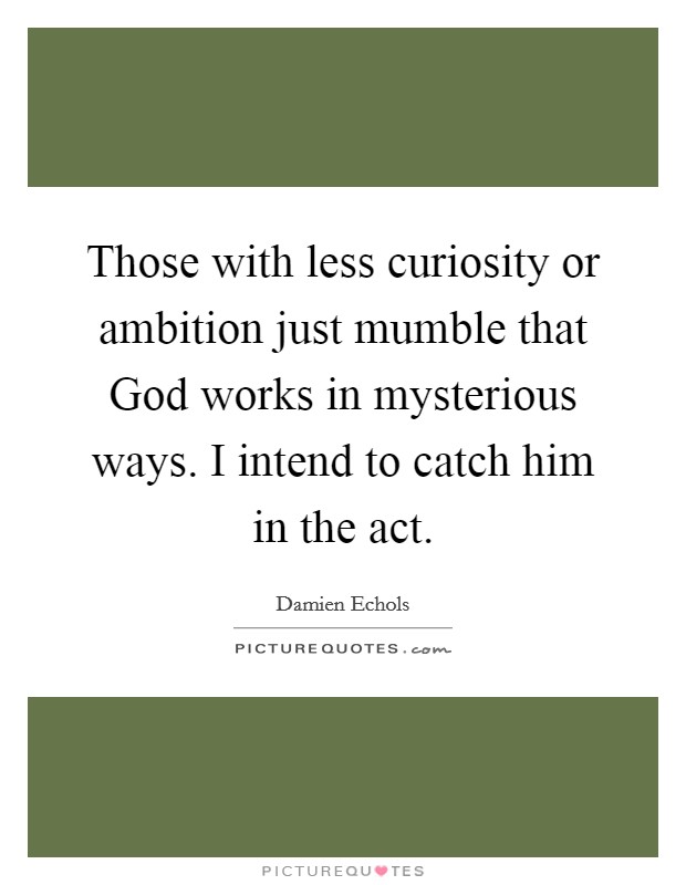 Those with less curiosity or ambition just mumble that God works in mysterious ways. I intend to catch him in the act. Picture Quote #1