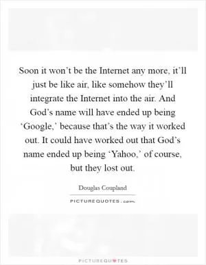 Soon it won’t be the Internet any more, it’ll just be like air, like somehow they’ll integrate the Internet into the air. And God’s name will have ended up being ‘Google,’ because that’s the way it worked out. It could have worked out that God’s name ended up being ‘Yahoo,’ of course, but they lost out Picture Quote #1