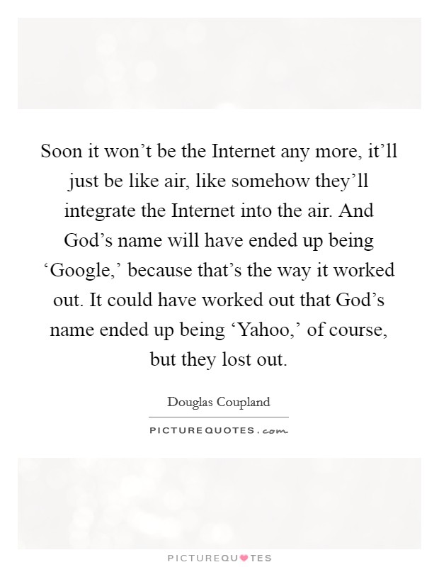 Soon it won't be the Internet any more, it'll just be like air, like somehow they'll integrate the Internet into the air. And God's name will have ended up being ‘Google,' because that's the way it worked out. It could have worked out that God's name ended up being ‘Yahoo,' of course, but they lost out. Picture Quote #1