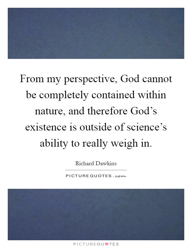 From my perspective, God cannot be completely contained within nature, and therefore God's existence is outside of science's ability to really weigh in. Picture Quote #1