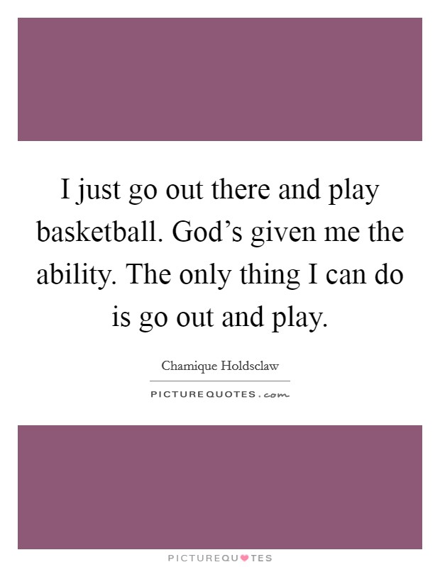 I just go out there and play basketball. God's given me the ability. The only thing I can do is go out and play. Picture Quote #1