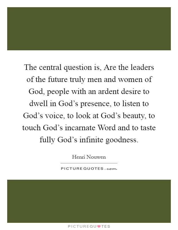 The central question is, Are the leaders of the future truly men and women of God, people with an ardent desire to dwell in God's presence, to listen to God's voice, to look at God's beauty, to touch God's incarnate Word and to taste fully God's infinite goodness. Picture Quote #1