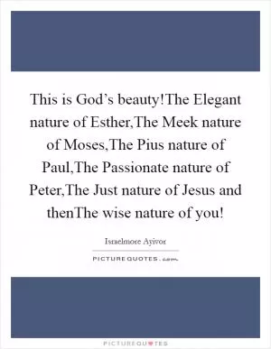 This is God’s beauty!The Elegant nature of Esther,The Meek nature of Moses,The Pius nature of Paul,The Passionate nature of Peter,The Just nature of Jesus and thenThe wise nature of you! Picture Quote #1