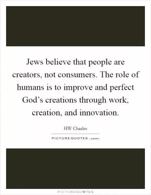 Jews believe that people are creators, not consumers. The role of humans is to improve and perfect God’s creations through work, creation, and innovation Picture Quote #1