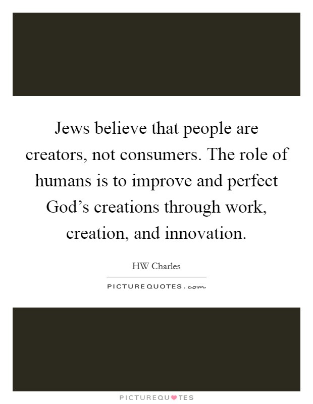 Jews believe that people are creators, not consumers. The role of humans is to improve and perfect God's creations through work, creation, and innovation. Picture Quote #1