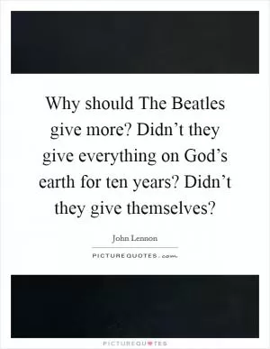 Why should The Beatles give more? Didn’t they give everything on God’s earth for ten years? Didn’t they give themselves? Picture Quote #1
