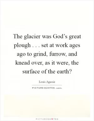The glacier was God’s great plough . . . set at work ages ago to grind, furrow, and knead over, as it were, the surface of the earth? Picture Quote #1