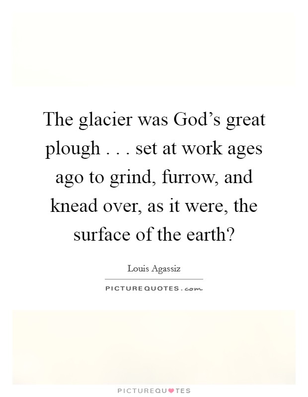The glacier was God's great plough . . . set at work ages ago to grind, furrow, and knead over, as it were, the surface of the earth? Picture Quote #1
