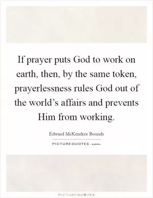 If prayer puts God to work on earth, then, by the same token, prayerlessness rules God out of the world’s affairs and prevents Him from working Picture Quote #1