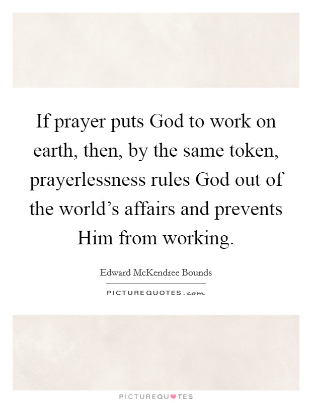 If prayer puts God to work on earth, then, by the same token, prayerlessness rules God out of the world's affairs and prevents Him from working. Picture Quote #1