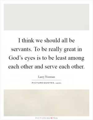 I think we should all be servants. To be really great in God’s eyes is to be least among each other and serve each other Picture Quote #1