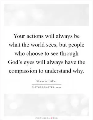 Your actions will always be what the world sees, but people who choose to see through God’s eyes will always have the compassion to understand why Picture Quote #1