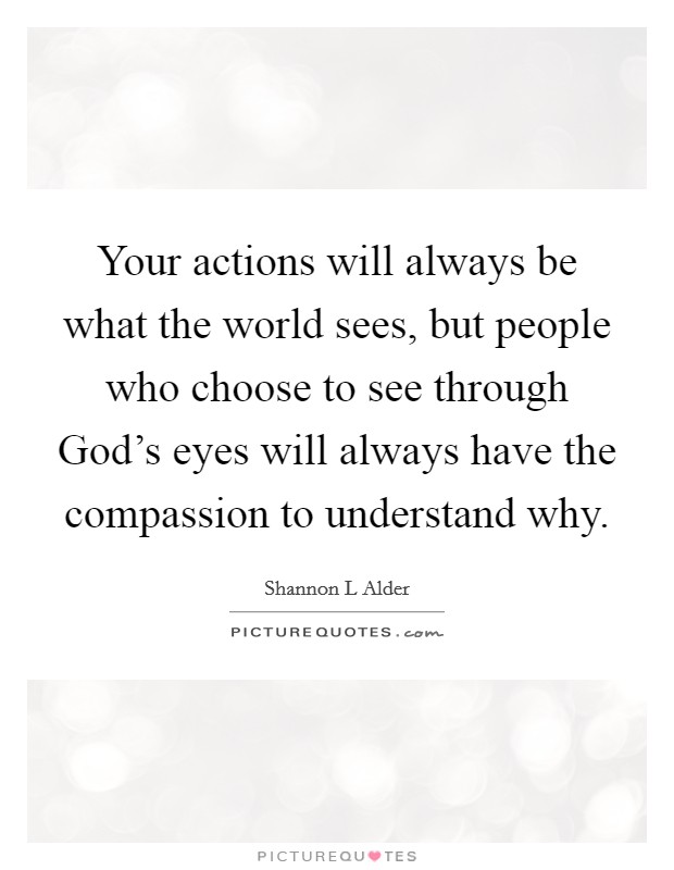 Your actions will always be what the world sees, but people who choose to see through God's eyes will always have the compassion to understand why. Picture Quote #1
