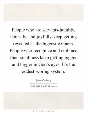 People who are servants-humbly, honestly, and joyfully-keep getting revealed as the biggest winners. People who recognize and embrace their smallness keep getting bigger and bigger in God’s eyes. It’s the oddest scoring system Picture Quote #1