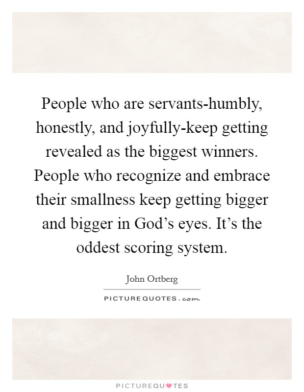 People who are servants-humbly, honestly, and joyfully-keep getting revealed as the biggest winners. People who recognize and embrace their smallness keep getting bigger and bigger in God's eyes. It's the oddest scoring system. Picture Quote #1