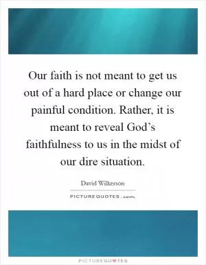 Our faith is not meant to get us out of a hard place or change our painful condition. Rather, it is meant to reveal God’s faithfulness to us in the midst of our dire situation Picture Quote #1