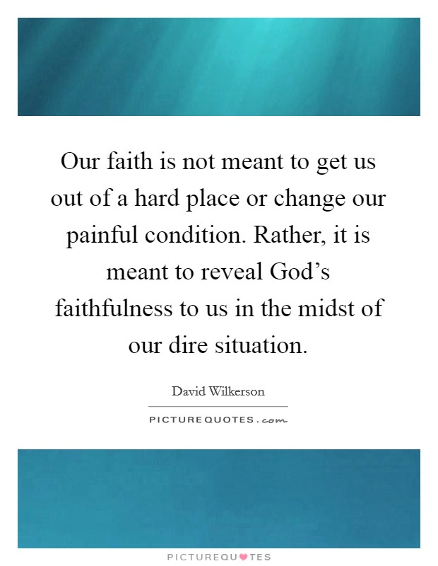 Our faith is not meant to get us out of a hard place or change our painful condition. Rather, it is meant to reveal God's faithfulness to us in the midst of our dire situation. Picture Quote #1