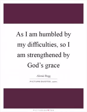 As I am humbled by my difficulties, so I am strengthened by God’s grace Picture Quote #1