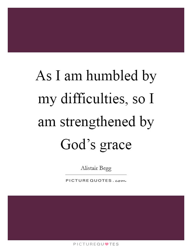 As I am humbled by my difficulties, so I am strengthened by God's grace Picture Quote #1