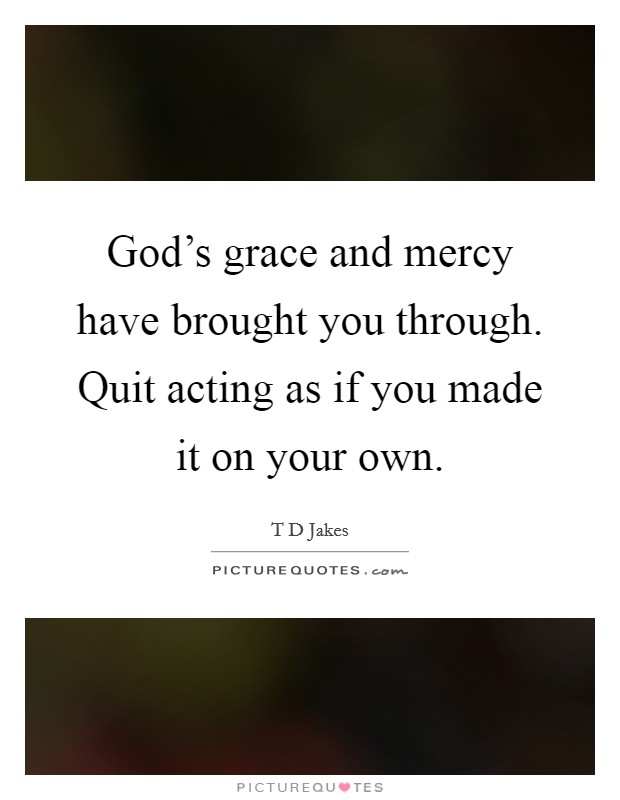 God's grace and mercy have brought you through. Quit acting as if you made it on your own. Picture Quote #1