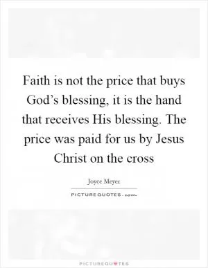 Faith is not the price that buys God’s blessing, it is the hand that receives His blessing. The price was paid for us by Jesus Christ on the cross Picture Quote #1