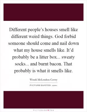 Different people’s houses smell like different weird things. God forbid someone should come and nail down what my house smells like. It’d probably be a litter box... sweaty socks... and burnt bacon. That probably is what it smells like Picture Quote #1