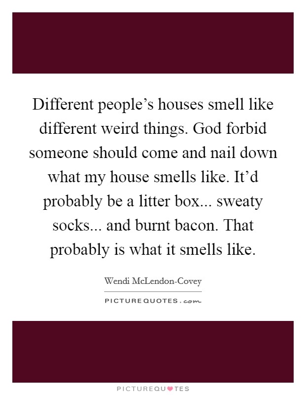 Different people's houses smell like different weird things. God forbid someone should come and nail down what my house smells like. It'd probably be a litter box... sweaty socks... and burnt bacon. That probably is what it smells like. Picture Quote #1