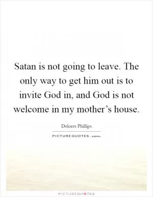 Satan is not going to leave. The only way to get him out is to invite God in, and God is not welcome in my mother’s house Picture Quote #1