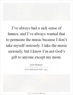 I’ve always had a sick sense of humor, and I’ve always wanted that to permeate the music because I don’t take myself seriously. I take the music seriously, but I know I’m not God’s gift to anyone except my mom Picture Quote #1