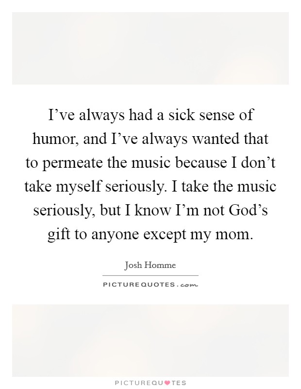 I've always had a sick sense of humor, and I've always wanted that to permeate the music because I don't take myself seriously. I take the music seriously, but I know I'm not God's gift to anyone except my mom. Picture Quote #1