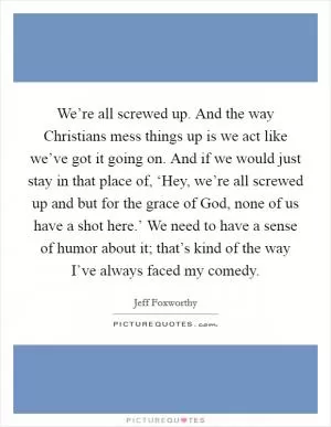 We’re all screwed up. And the way Christians mess things up is we act like we’ve got it going on. And if we would just stay in that place of, ‘Hey, we’re all screwed up and but for the grace of God, none of us have a shot here.’ We need to have a sense of humor about it; that’s kind of the way I’ve always faced my comedy Picture Quote #1