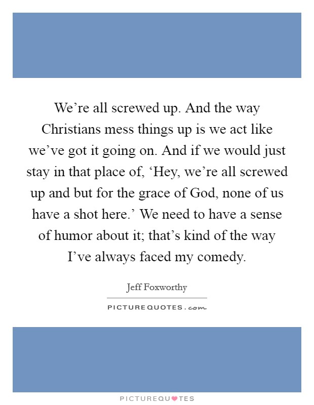 We're all screwed up. And the way Christians mess things up is we act like we've got it going on. And if we would just stay in that place of, ‘Hey, we're all screwed up and but for the grace of God, none of us have a shot here.' We need to have a sense of humor about it; that's kind of the way I've always faced my comedy. Picture Quote #1