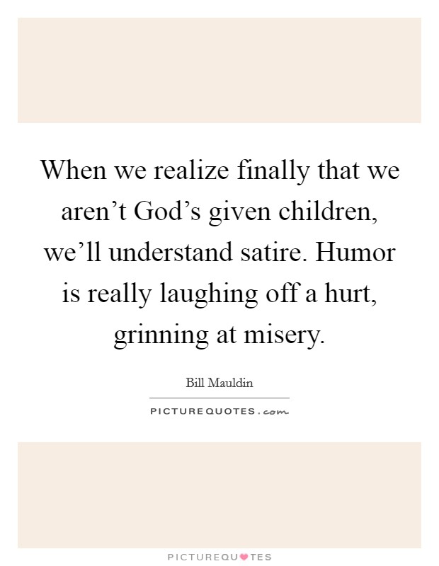 When we realize finally that we aren't God's given children, we'll understand satire. Humor is really laughing off a hurt, grinning at misery. Picture Quote #1