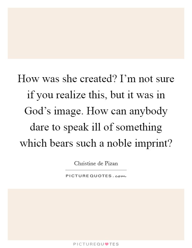 How was she created? I'm not sure if you realize this, but it was in God's image. How can anybody dare to speak ill of something which bears such a noble imprint? Picture Quote #1