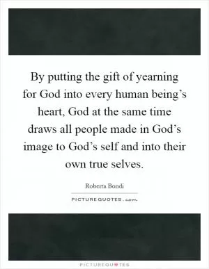By putting the gift of yearning for God into every human being’s heart, God at the same time draws all people made in God’s image to God’s self and into their own true selves Picture Quote #1