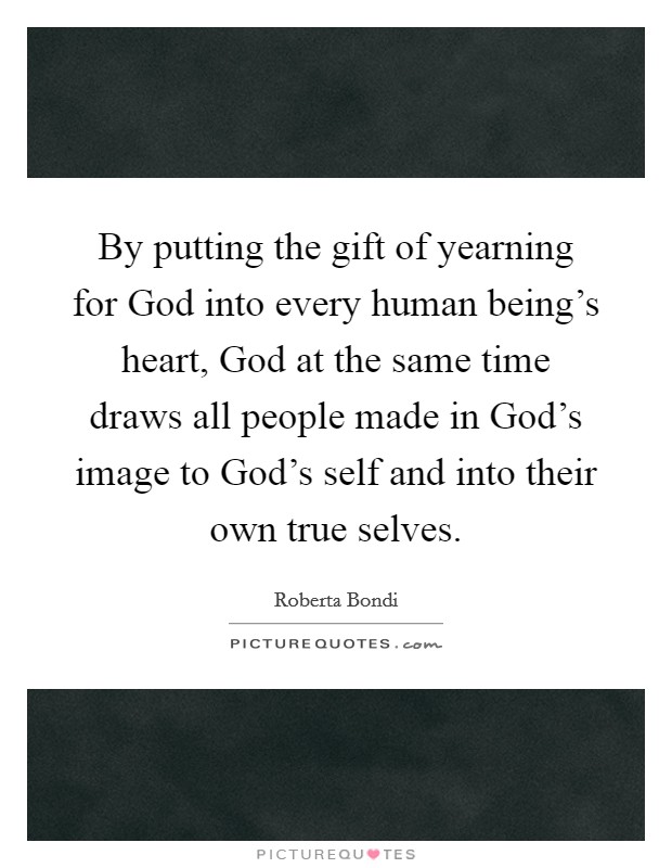 By putting the gift of yearning for God into every human being's heart, God at the same time draws all people made in God's image to God's self and into their own true selves. Picture Quote #1