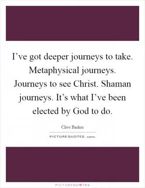 I’ve got deeper journeys to take. Metaphysical journeys. Journeys to see Christ. Shaman journeys. It’s what I’ve been elected by God to do Picture Quote #1