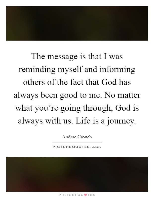 The message is that I was reminding myself and informing others of the fact that God has always been good to me. No matter what you're going through, God is always with us. Life is a journey. Picture Quote #1