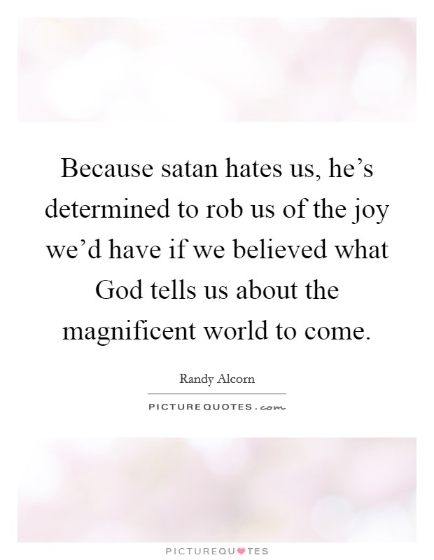 Because satan hates us, he's determined to rob us of the joy we'd have if we believed what God tells us about the magnificent world to come. Picture Quote #1