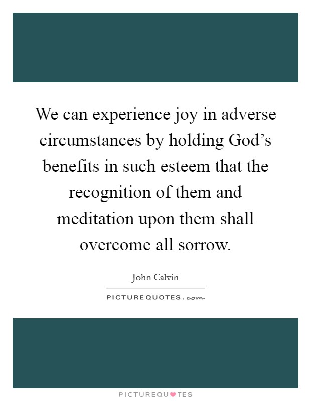 We can experience joy in adverse circumstances by holding God's benefits in such esteem that the recognition of them and meditation upon them shall overcome all sorrow. Picture Quote #1