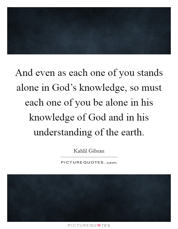 And even as each one of you stands alone in God's knowledge, so must each one of you be alone in his knowledge of God and in his understanding of the earth. Picture Quote #1
